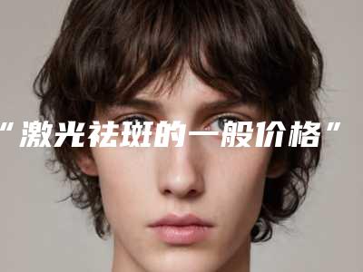 “激光祛斑的一般价格”(祛斑激光价钱)