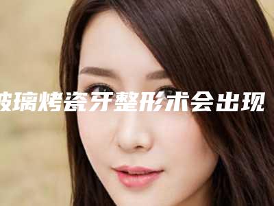 玻璃烤瓷牙整形术会出现哪些后遗症