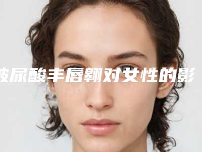 玻尿酸丰唇翱对女性的影响「玻尿酸丰唇翱会影响眼睛吗」