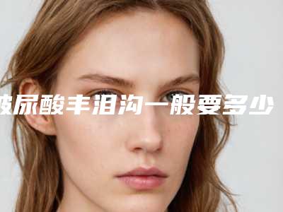 玻尿酸丰泪沟一般要多少钱最新案例+医院+医生