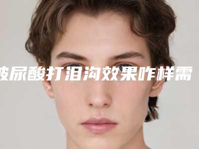 玻尿酸打泪沟效果咋样需注射几次(注射泪沟需要多少玻尿酸)