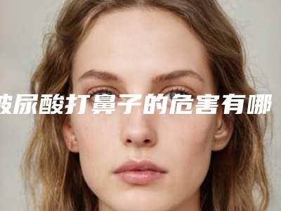 玻尿酸打鼻子的危害有哪些,玻尿酸打鼻子的危害