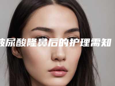 玻尿酸隆鼻后的护理需知(玻尿酸隆鼻如何护理)