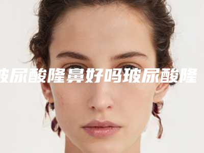 玻尿酸隆鼻好吗玻尿酸隆鼻的四大优势（建议玻尿酸隆鼻吗）
