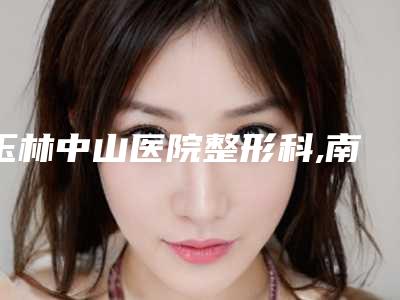 玉林中山医院整形科,南宁再美医疗美容诊所口碑评价对比
