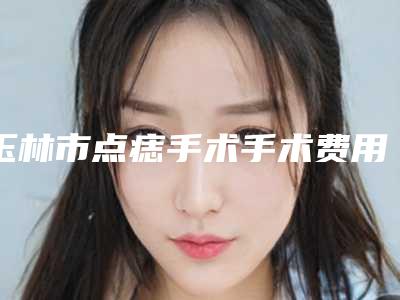 玉林市点痣手术手术费用标准-玉林市点痣手术均价为2534元