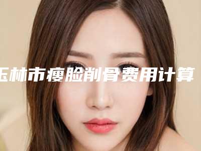 玉林市瘦脸削骨费用计算-均价瘦脸削骨18717元