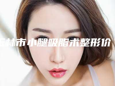 玉林市小腿吸脂术整形价格表更新-玉林市小腿吸脂术价格行情