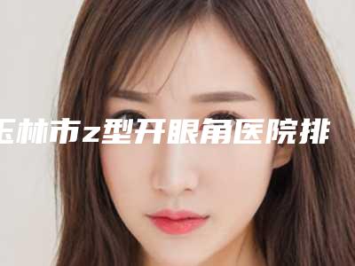玉林市z型开眼角医院排名推荐收藏(玉林市z型开眼角整形医院)