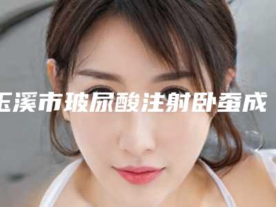 玉溪市玻尿酸注射卧蚕成型价格表(费用)手术最新版-玉溪市玻尿酸注射卧蚕成型价格行情