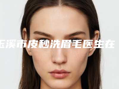 玉溪市皮秒洗眉毛医生在榜名单综合实力前十位详细名单发布-玉溪市王琳整形医生专家为您打造好身材