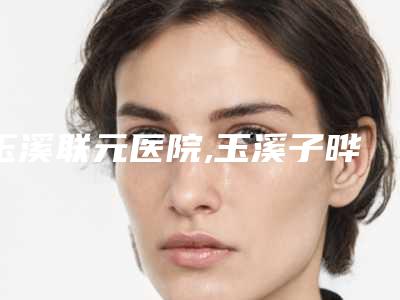 玉溪联元医院,玉溪子晔医疗美容诊所从技术、口碑对比实力
