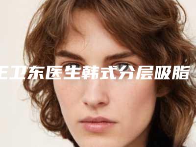 王卫东医生韩式分层吸脂手术案例-价目表全新版