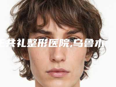 王共礼整形医院,乌鲁木齐子桐医美美容院口碑横评哪家好
