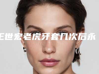 王世宏老虎牙套几次后永久「王世宏老虎牙套术可以保持多久的作用」