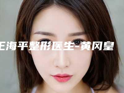 王海平整形医生-黄冈皇氏医疗美容王海平医师擅长优势大不同
