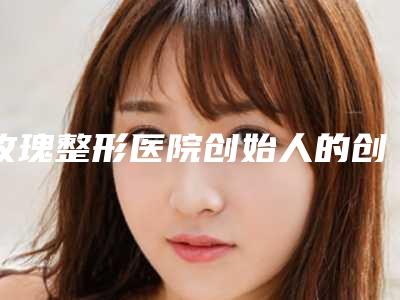 玫瑰整形医院创始人的创业故事(玫瑰医疗整容医院)