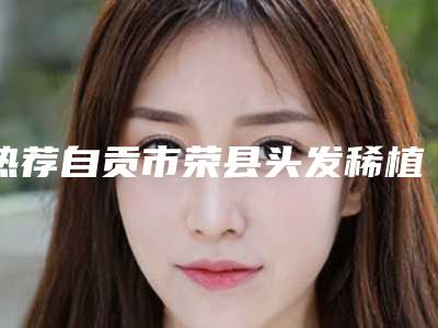 热荐自贡市荣县头发稀植发医生排名前六罗列,荣县头发稀植发效果好的医生!