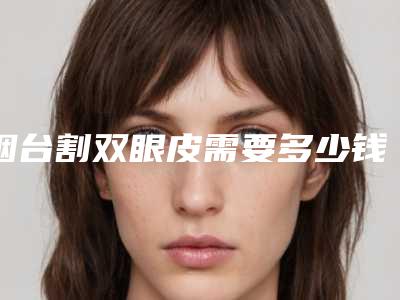 烟台割双眼皮需要多少钱,割双眼皮多少钱就选烟台华怡