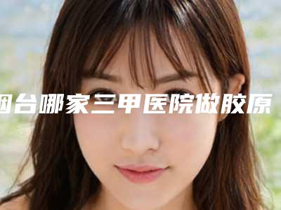烟台哪家三甲医院做胶原蛋白丰面颊效果好?