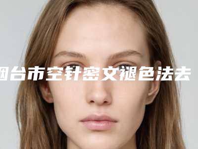 烟台市空针密文褪色法去纹身价格收费表2025提前曝光(2025年均价为:3105元)