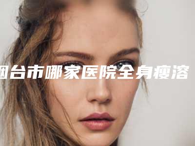 烟台市哪家医院全身瘦溶脂好(烟台唯洛医疗美容诊所盘点医生-优劣势)