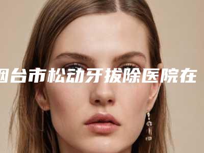 烟台市松动牙拔除医院在榜名单强榜前十位实力机构筛选（烟台爱博口腔门诊部实力稳居前三）