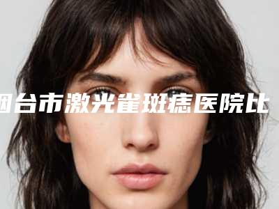 烟台市激光雀斑痣医院比较正规(烟台伯仕医疗美容口碑擅长分享一览看)