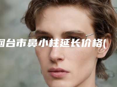 烟台市鼻小柱延长价格(费用)清单刷新(近6个月均价为：17292元)