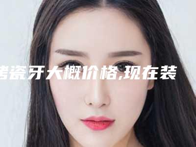 烤瓷牙大概价格,现在装烤瓷牙价格多少
