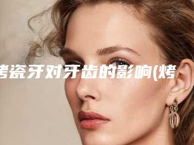 烤瓷牙对牙齿的影响(烤瓷牙会影响)