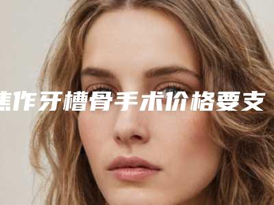 焦作牙槽骨手术价格要支付多少