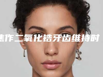 焦作二氧化锆牙齿维持时间多久