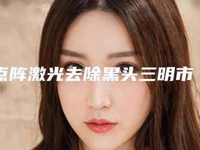 点阵激光去除黑头三明市的整形医院(三明梅列倾城医疗美容口碑特色有不同)