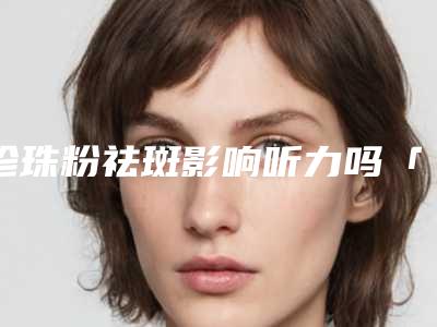 珍珠粉祛斑影响听力吗「珍珠粉祛斑对面部表情有啥影响」