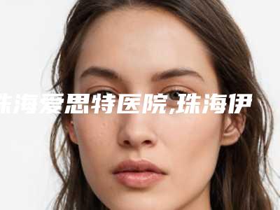 珠海爱思特医院,珠海伊美名媛医疗美容诊所专家top口碑在线