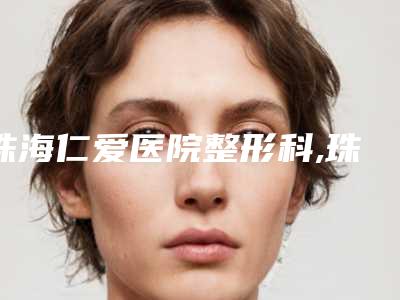 珠海仁爱医院整形科,珠海兰埔医疗美容门诊部2025排名实力PK