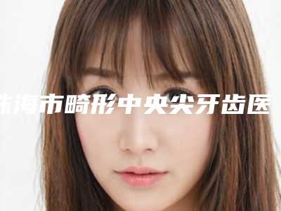 珠海市畸形中央尖牙齿医院排名前十名大评比(珠海诺贝尔口腔门诊部(拱北门诊)实力pk大对比)