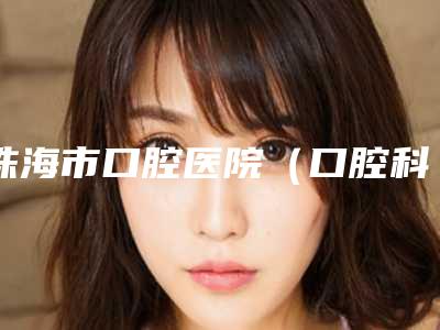 珠海市口腔医院(口腔科)怎么样-价格(价目)表全新内部曝出