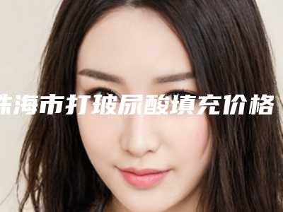 珠海市打玻尿酸填充价格价位表2025新版项目分享-珠海市打玻尿酸填充术大概需要多少费用