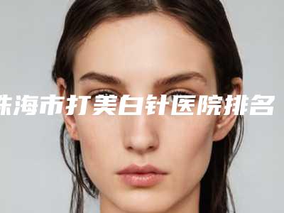 珠海市打美白针医院排名前十整理大盘点(珠海恒悦医疗美容诊所人气口碑高出圈)