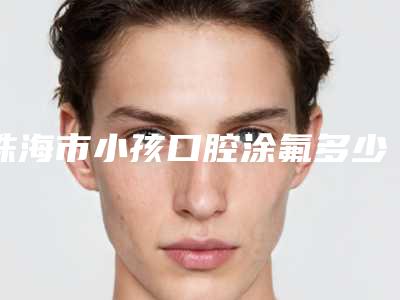珠海市小孩口腔涂氟多少钱-珠海市小孩口腔涂氟医院排名榜前十强榜单推荐