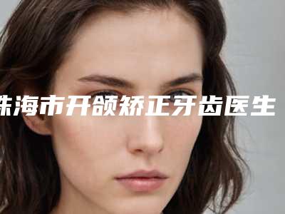 珠海市开颌矫正牙齿医生在榜清单前十评价极高-珠海市李邦汉口腔医生