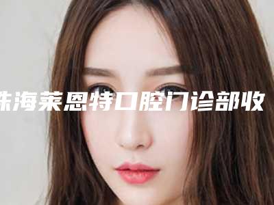 珠海莱恩特口腔门诊部收费明细2025版秘密出炉快收藏