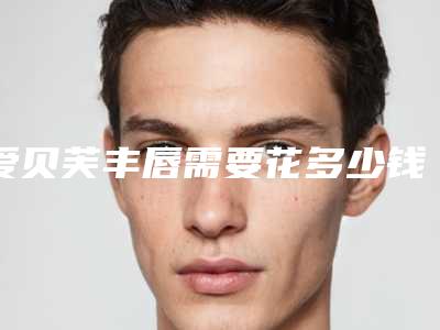 爱贝芙丰唇需要花多少钱?专家医生+爱贝芙丰唇医院