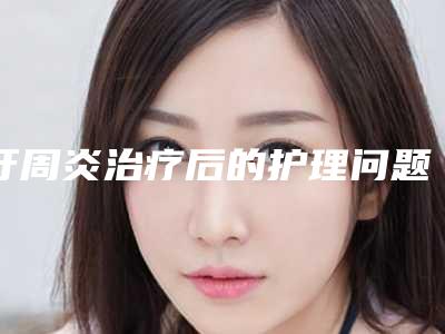 牙周炎治疗后的护理问题(牙周炎治疗后的护理要点)