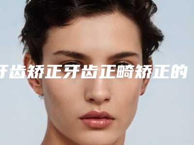 牙齿矫正牙齿正畸矫正的手术步骤及术后护理