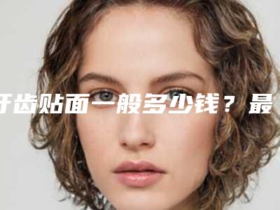 牙齿贴面一般多少钱?最新案例+医院+医生