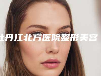 牡丹江北方医院整形美容科,牡丹江市亮颜医疗美容实力大PK