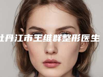 牡丹江市王维群整形医生价格(价目)全新爆出